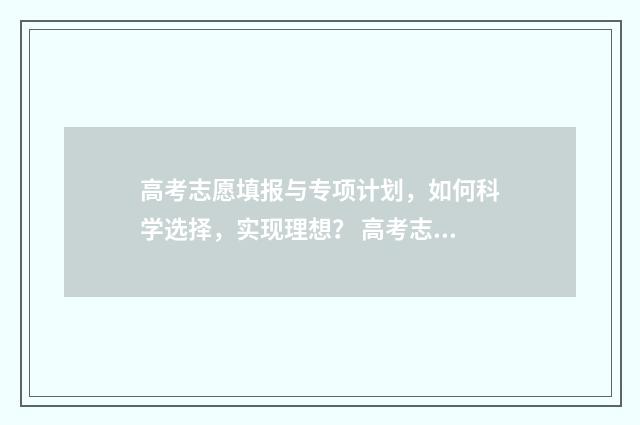 高考志愿填报与专项计划，如何科学选择，实现理想？ 高考志愿填报与家长沟通话术