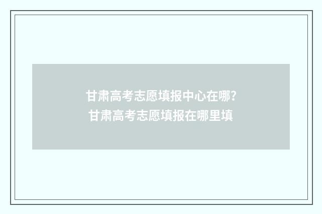 甘肃高考志愿填报中心在哪？ 甘肃高考志愿填报在哪里填