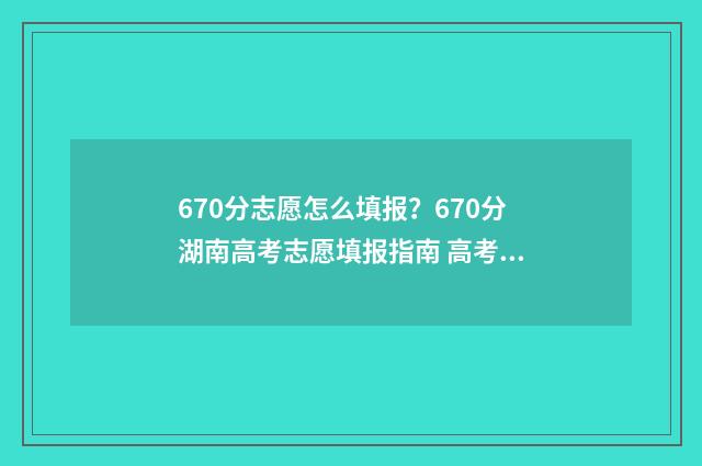 670分志愿怎么填报?670分湖南高考志愿填报指南 高考60个志愿怎么录取呢