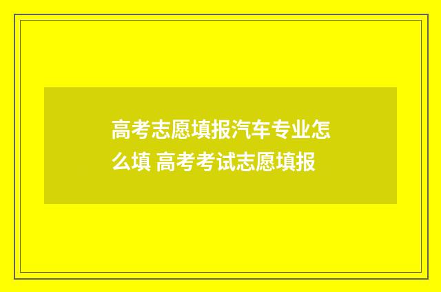 高考志愿填报汽车专业怎么填 高考考试志愿填报