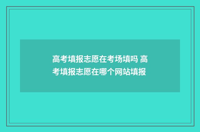 高考填报志愿在考场填吗 高考填报志愿在哪个网站填报