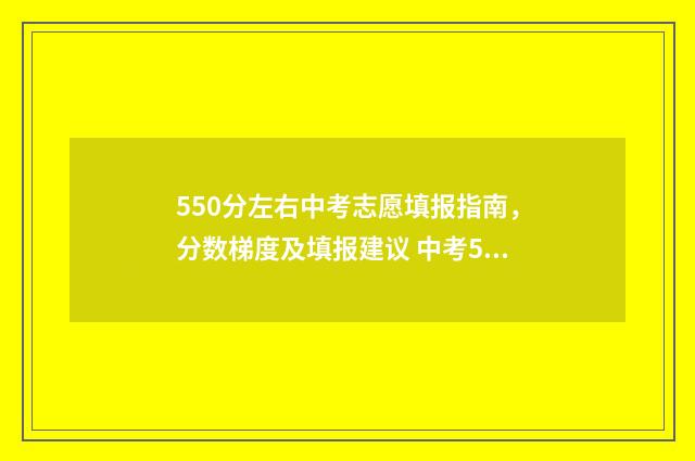 550分左右中考志愿填报指南,分数梯度及填报建议 中考550分能上什么大学