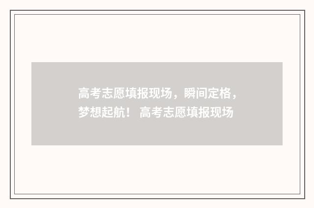 高考志愿填报现场，瞬间定格，梦想起航！ 高考志愿填报现场