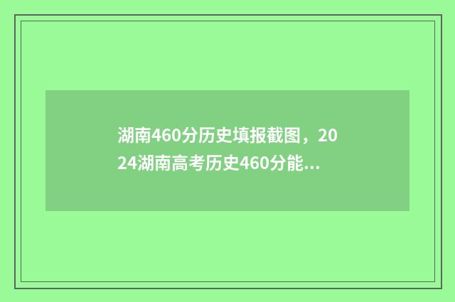 湖南460分历史填报截图,2024湖南高考历史460分能报什么大学和专业? 湖南460分历史填什么专业