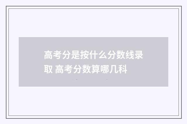 高考分是按什么分数线录取 高考分数算哪几科