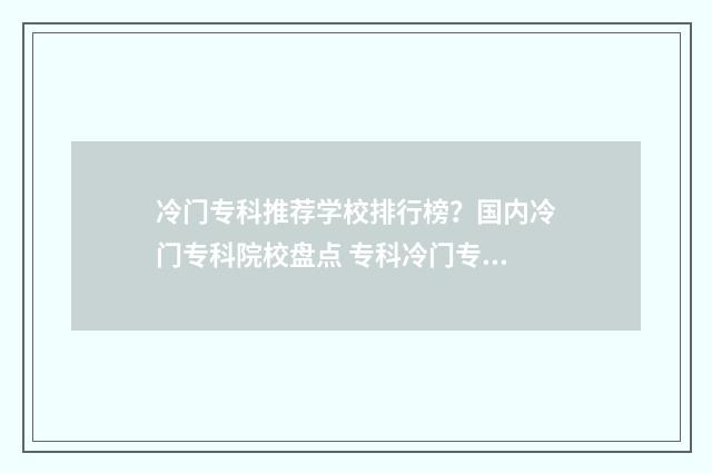 冷门专科推荐学校排行榜？国内冷门专科院校盘点 专科冷门专业排名前十名