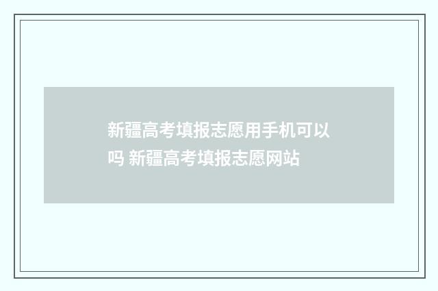 新疆高考填报志愿用手机可以吗 新疆高考填报志愿网站