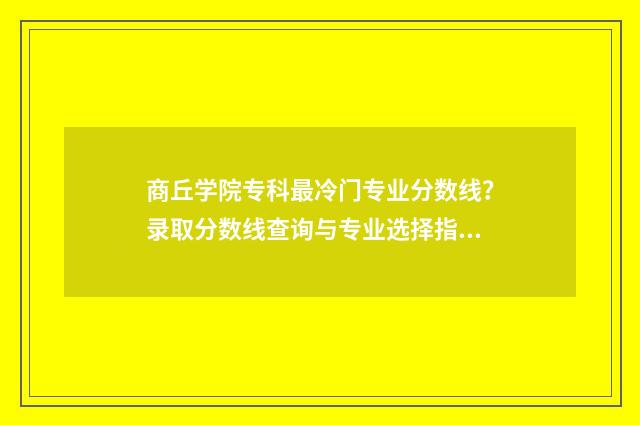 商丘学院专科最冷门专业分数线？录取分数线查询与专业选择指南 商丘学院有专科生吗
