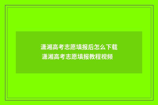 潇湘高考志愿填报后怎么下载 潇湘高考志愿填报教程视频