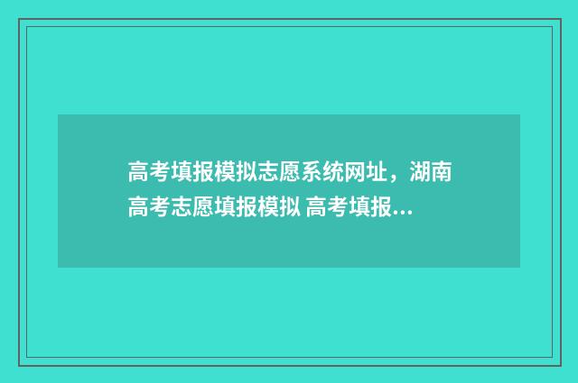 高考填报模拟志愿系统网址,湖南高考志愿填报模拟 高考填报模拟志愿演练