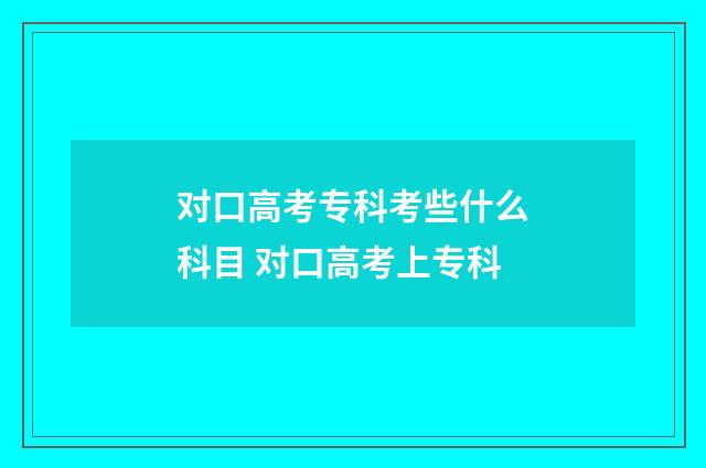 对口高考专科考些什么科目 对口高考上专科
