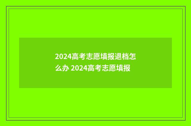 2024高考志愿填报退档怎么办 2024高考志愿填报