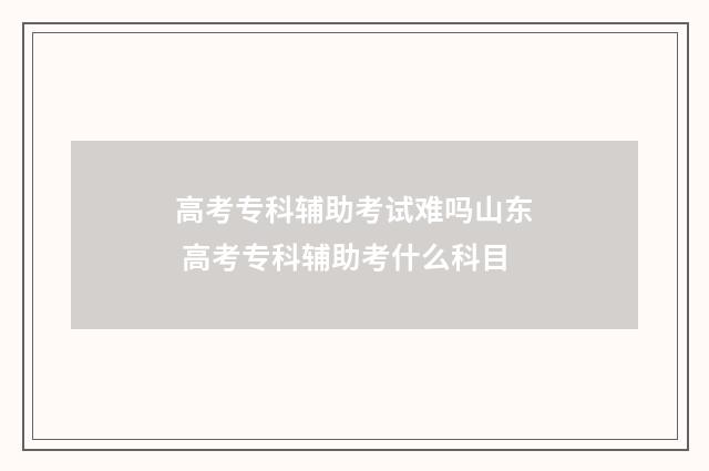 高考专科辅助考试难吗山东 高考专科辅助考什么科目