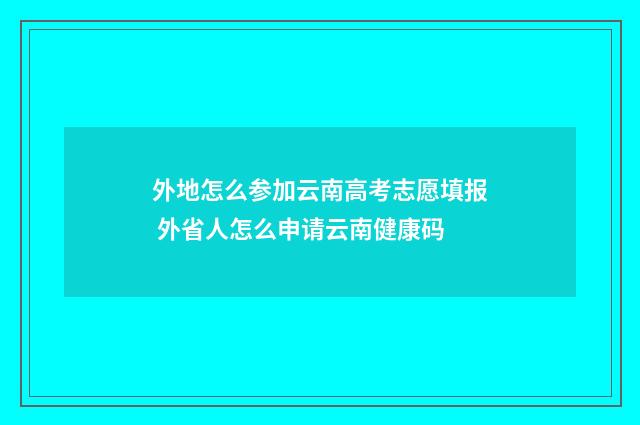 外地怎么参加云南高考志愿填报 外省人怎么申请云南健康码