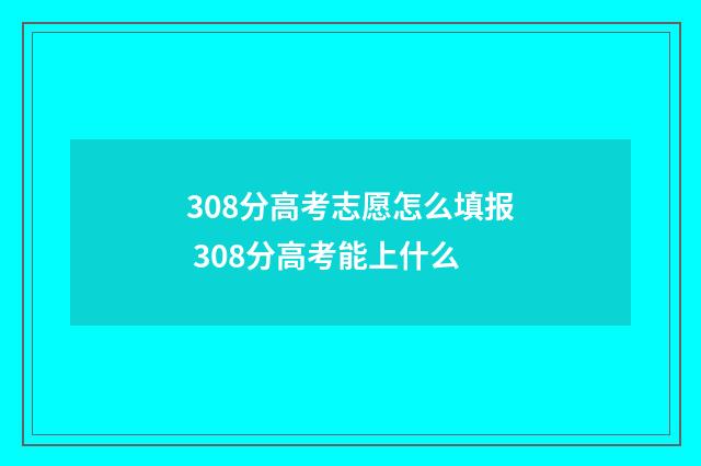 308分高考志愿怎么填报 308分高考能上什么