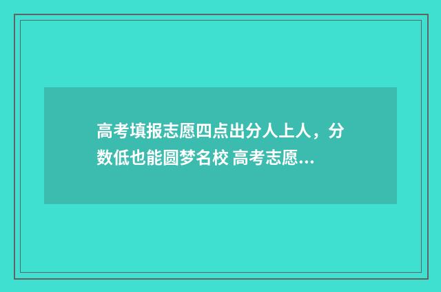 高考填报志愿四点出分人上人,分数低也能圆梦名校 高考志愿45个怎么填