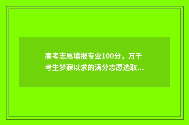 高考志愿填报专业100分，万千考生梦寐以求的满分志愿选取策略 高职高考志愿怎么填