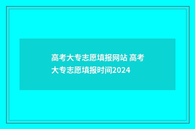 高考大专志愿填报网站 高考大专志愿填报时间2024