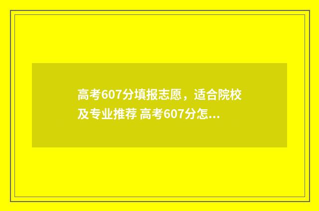 高考607分填报志愿，适合院校及专业推荐 高考607分怎么样