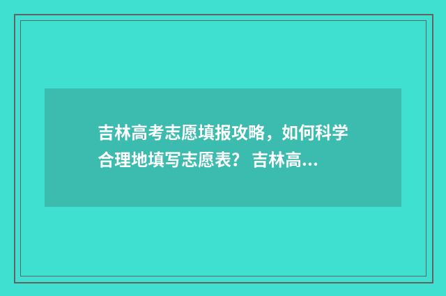 吉林高考志愿填报攻略,如何科学合理地填写志愿表? 吉林高考志愿填报方法