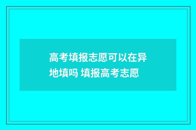 高考填报志愿可以在异地填吗 填报高考志愿