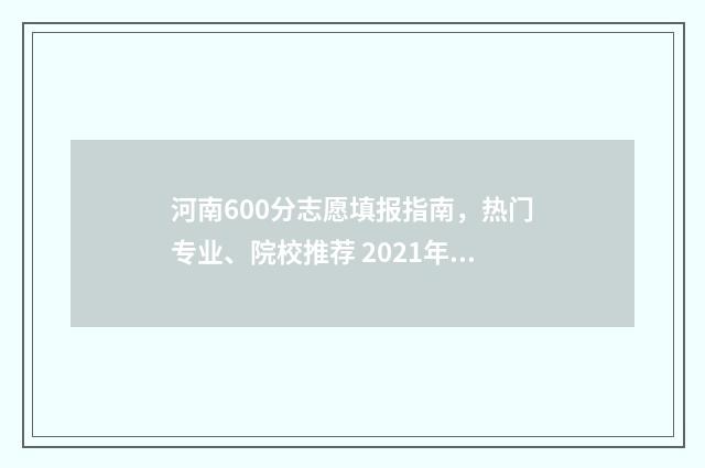河南600分志愿填报指南，热门专业、院校推荐 2021年河南高考600分能上什么学校