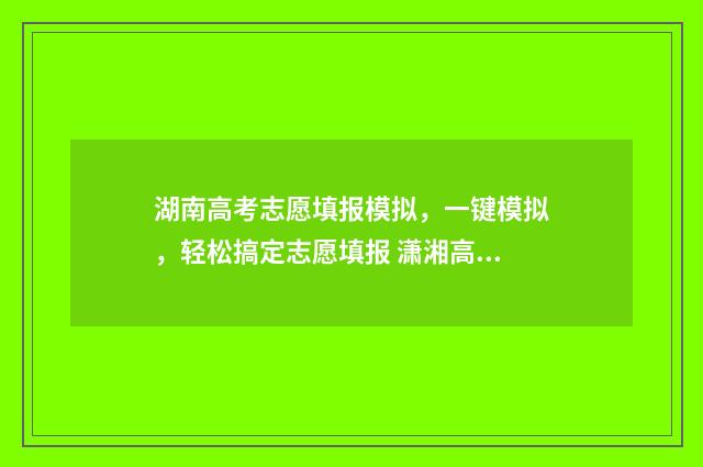 湖南高考志愿填报模拟，一键模拟，轻松搞定志愿填报 潇湘高考单招志愿填报