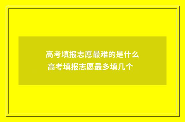 高考填报志愿最难的是什么 高考填报志愿最多填几个