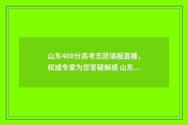 山东400分高考志愿填报直播，权威专家为您答疑解惑 山东高考400分什么水平