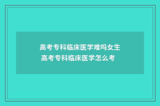高考专科临床医学难吗女生 高考专科临床医学怎么考