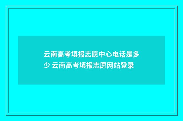 云南高考填报志愿中心电话是多少 云南高考填报志愿网站登录