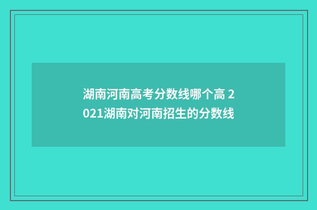 湖南河南高考分数线哪个高 2021湖南对河南招生的分数线