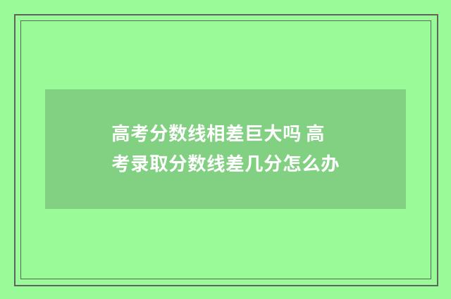 高考分数线相差巨大吗 高考录取分数线差几分怎么办