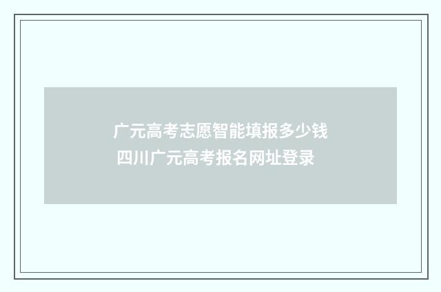 广元高考志愿智能填报多少钱 四川广元高考报名网址登录