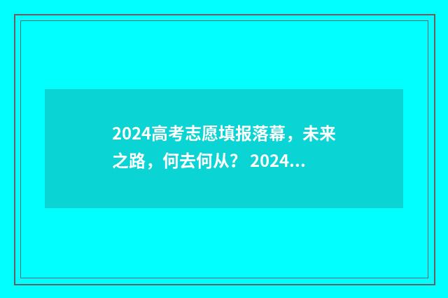 2024高考志愿填报落幕，未来之路，何去何从？ 2024高考志愿填报规则