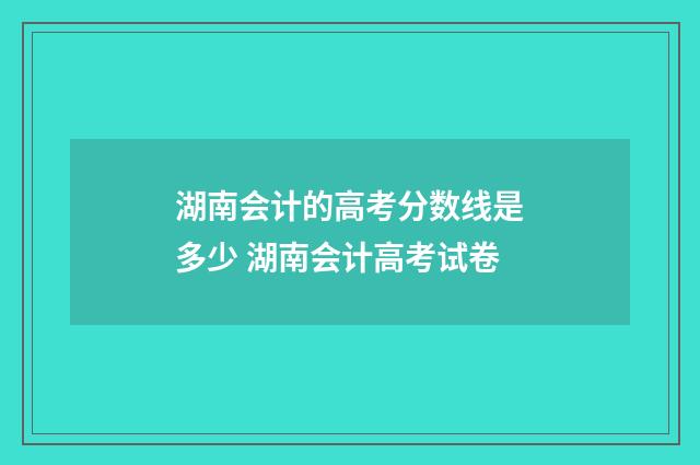 湖南会计的高考分数线是多少 湖南会计高考试卷