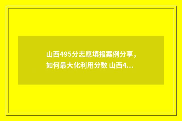 山西495分志愿填报案例分享，如何最大化利用分数 山西490分能考什么大学