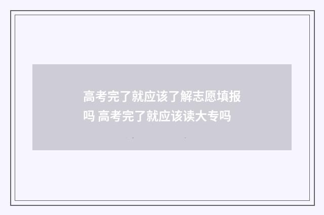 高考完了就应该了解志愿填报吗 高考完了就应该读大专吗