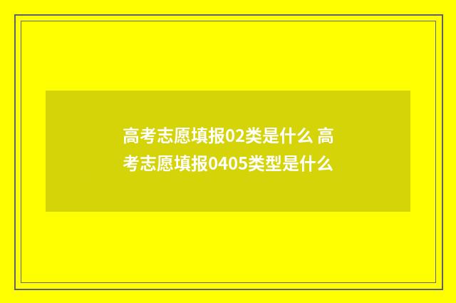 高考志愿填报02类是什么 高考志愿填报0405类型是什么
