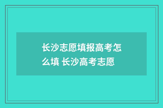 长沙志愿填报高考怎么填 长沙高考志愿