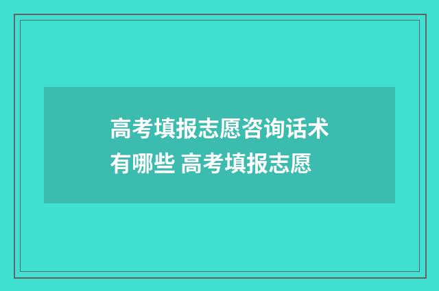 高考填报志愿咨询话术有哪些 高考填报志愿