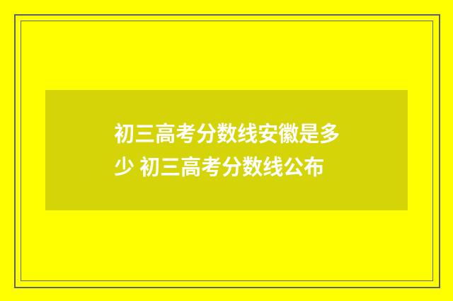 初三高考分数线安徽是多少 初三高考分数线公布