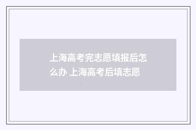 上海高考完志愿填报后怎么办 上海高考后填志愿