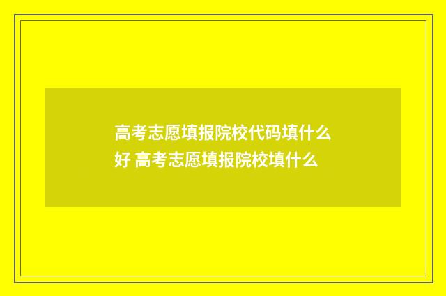 高考志愿填报院校代码填什么好 高考志愿填报院校填什么