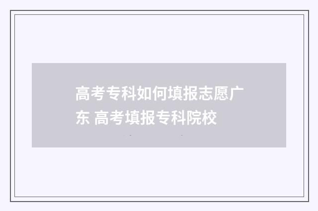 高考专科如何填报志愿广东 高考填报专科院校