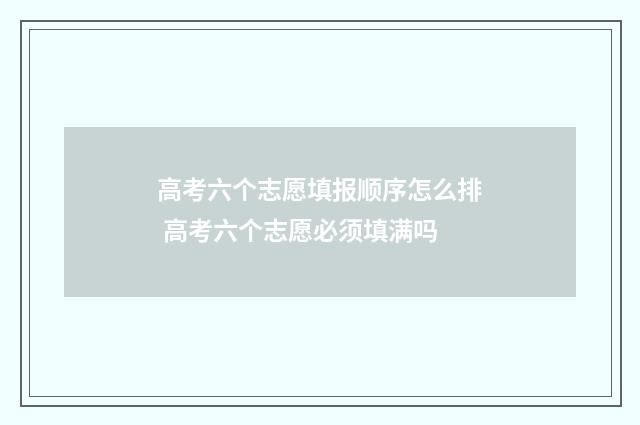 高考六个志愿填报顺序怎么排 高考六个志愿必须填满吗