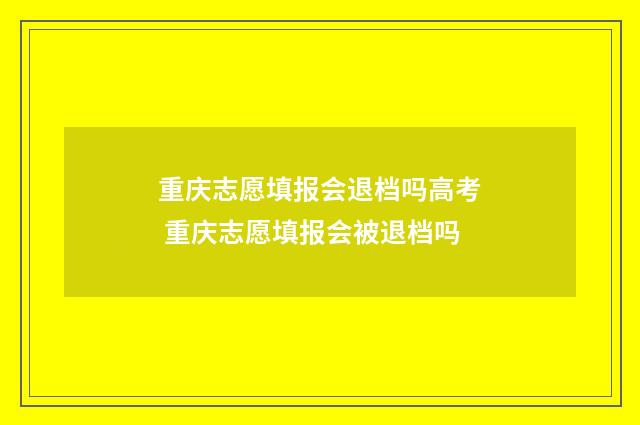 重庆志愿填报会退档吗高考 重庆志愿填报会被退档吗