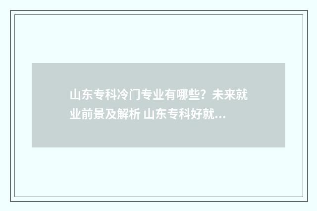山东专科冷门专业有哪些?未来就业前景及解析 山东专科好就业的专业