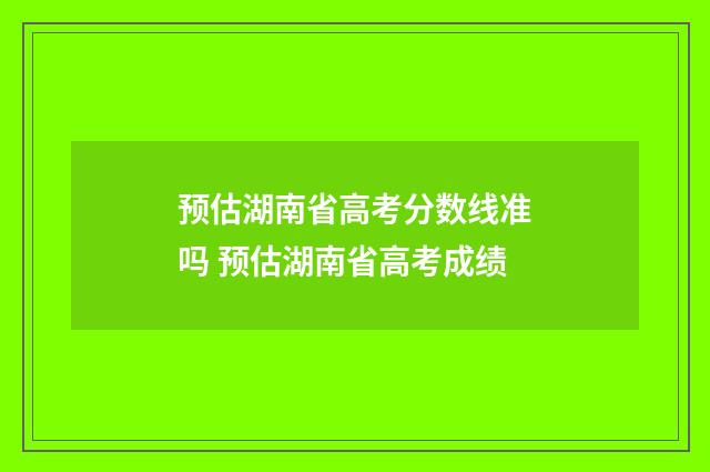 预估湖南省高考分数线准吗 预估湖南省高考成绩