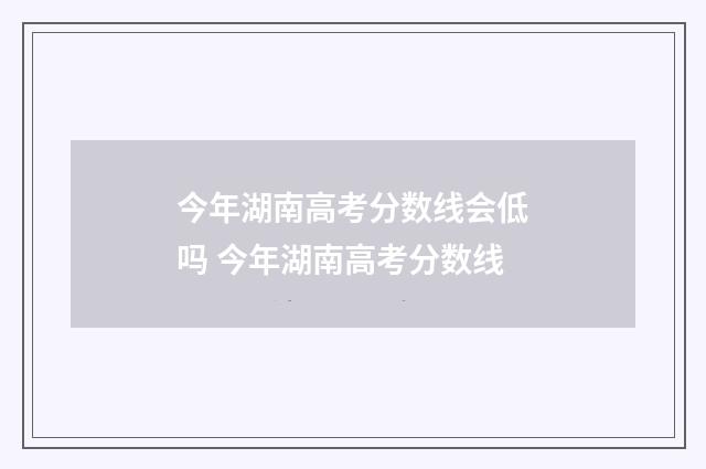 今年湖南高考分数线会低吗 今年湖南高考分数线
